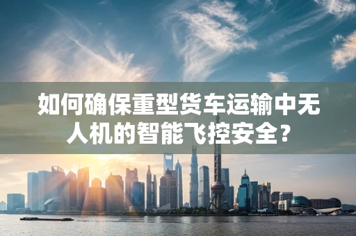 如何确保重型货车运输中无人机的智能飞控安全？