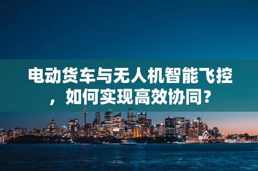 电动货车与无人机智能飞控，如何实现高效协同？
