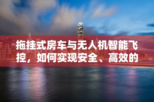 拖挂式房车与无人机智能飞控，如何实现安全、高效的自主拖运？