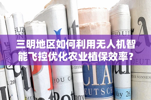 三明地区如何利用无人机智能飞控优化农业植保效率？