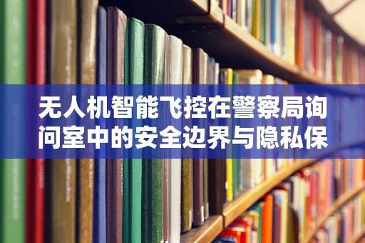 无人机智能飞控在警察局询问室中的安全边界与隐私保护之问