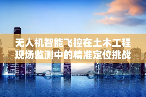 无人机智能飞控在土木工程现场监测中的精准定位挑战