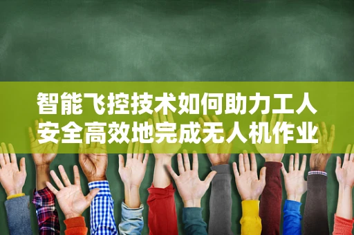 智能飞控技术如何助力工人安全高效地完成无人机作业？