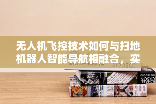 无人机飞控技术如何与扫地机器人智能导航相融合，实现更高效的清洁作业？