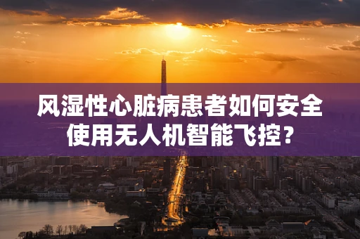 风湿性心脏病患者如何安全使用无人机智能飞控？