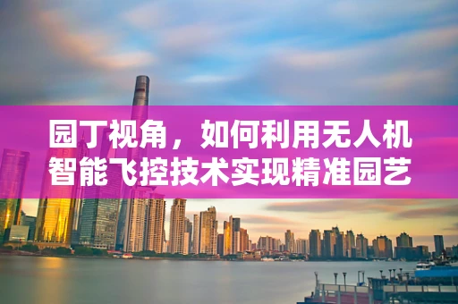 园丁视角，如何利用无人机智能飞控技术实现精准园艺管理？