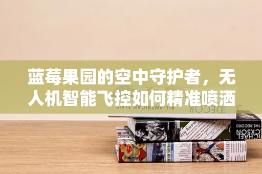 蓝莓果园的空中守护者，无人机智能飞控如何精准喷洒，提升蓝莓产量？