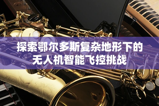 探索鄂尔多斯复杂地形下的无人机智能飞控挑战