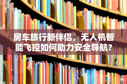 房车旅行新伴侣，无人机智能飞控如何助力安全导航？