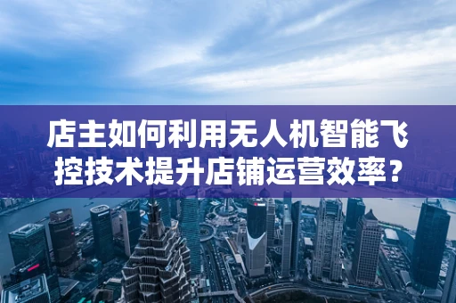 店主如何利用无人机智能飞控技术提升店铺运营效率？