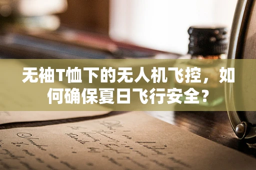 无袖T恤下的无人机飞控，如何确保夏日飞行安全？