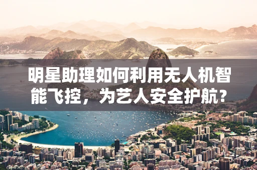 明星助理如何利用无人机智能飞控，为艺人安全护航？