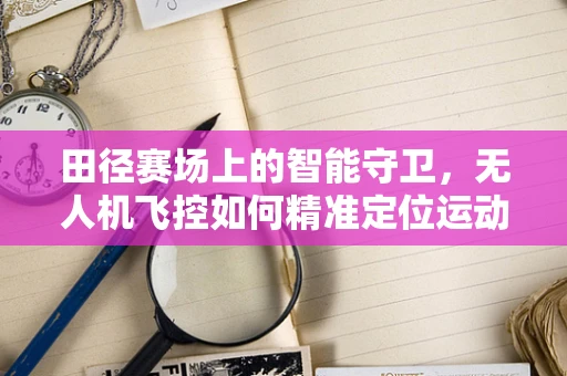 田径赛场上的智能守卫，无人机飞控如何精准定位运动员？