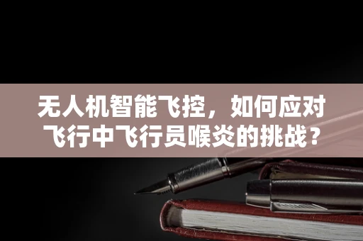 无人机智能飞控，如何应对飞行中飞行员喉炎的挑战？
