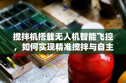 搅拌机搭载无人机智能飞控，如何实现精准搅拌与自主飞行？