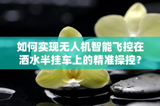 如何实现无人机智能飞控在洒水半挂车上的精准操控？