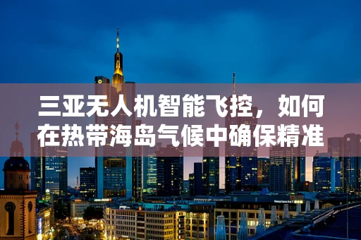 三亚无人机智能飞控，如何在热带海岛气候中确保精准飞行？