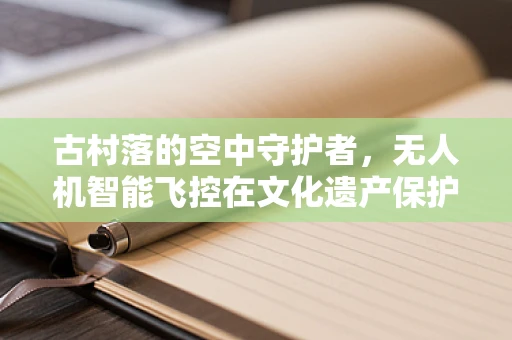 古村落的空中守护者，无人机智能飞控在文化遗产保护中的应用与挑战