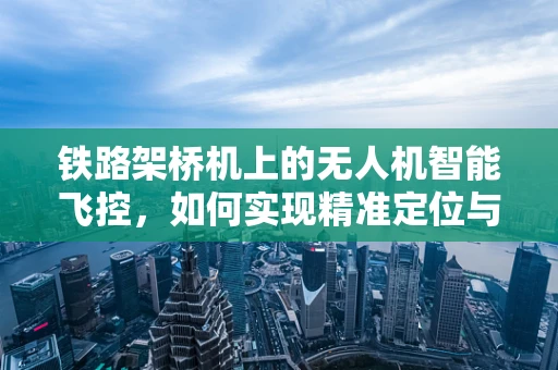 铁路架桥机上的无人机智能飞控，如何实现精准定位与协同作业？