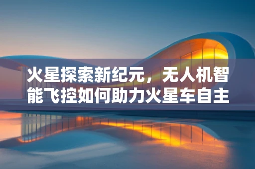 火星探索新纪元，无人机智能飞控如何助力火星车自主导航？