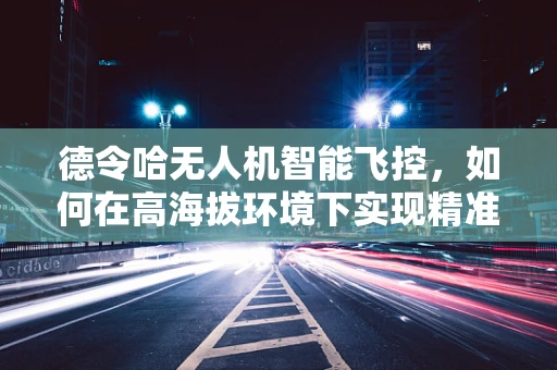 德令哈无人机智能飞控，如何在高海拔环境下实现精准导航？