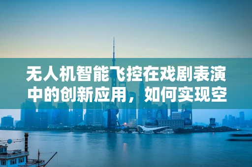 无人机智能飞控在戏剧表演中的创新应用，如何实现空中特效的精准控制？