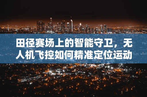田径赛场上的智能守卫，无人机飞控如何精准定位运动员？