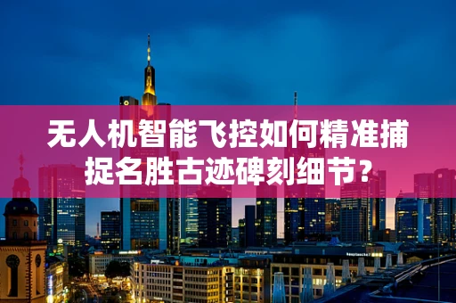 无人机智能飞控如何精准捕捉名胜古迹碑刻细节？