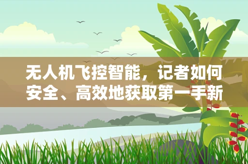 无人机飞控智能，记者如何安全、高效地获取第一手新闻？