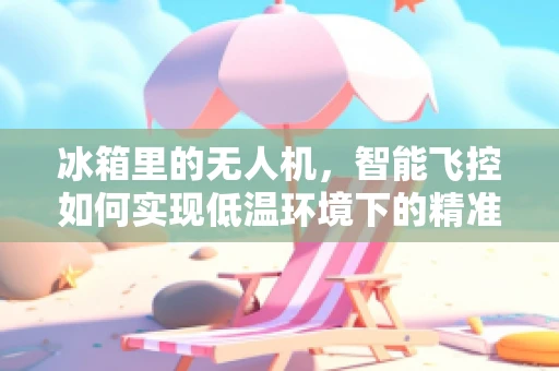 冰箱里的无人机，智能飞控如何实现低温环境下的精准操控？