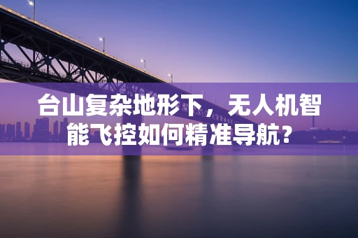 台山复杂地形下，无人机智能飞控如何精准导航？