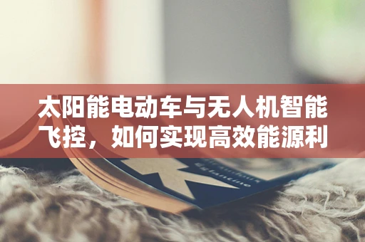 太阳能电动车与无人机智能飞控，如何实现高效能源利用与自主导航的完美结合？