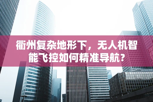 衢州复杂地形下，无人机智能飞控如何精准导航？