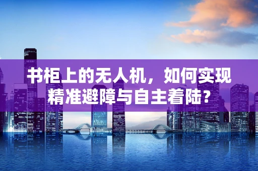 书柜上的无人机，如何实现精准避障与自主着陆？