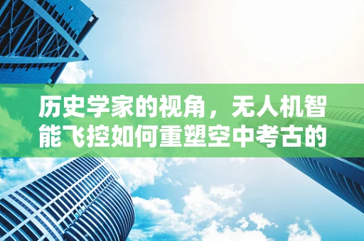 历史学家的视角，无人机智能飞控如何重塑空中考古的未来？