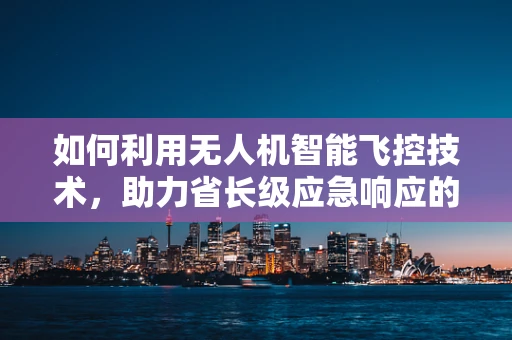 如何利用无人机智能飞控技术，助力省长级应急响应的快速部署？