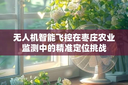 无人机智能飞控在枣庄农业监测中的精准定位挑战
