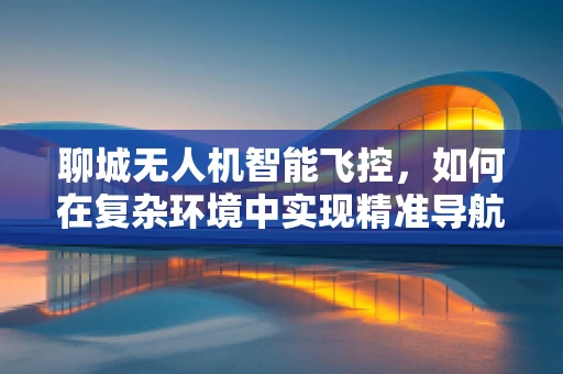 聊城无人机智能飞控，如何在复杂环境中实现精准导航？