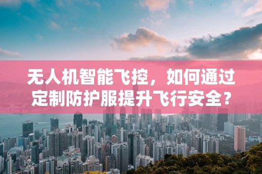 无人机智能飞控，如何通过定制防护服提升飞行安全？