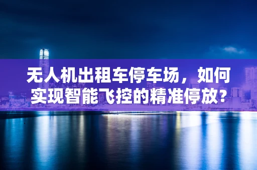 无人机出租车停车场，如何实现智能飞控的精准停放？