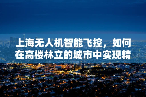 上海无人机智能飞控，如何在高楼林立的城市中实现精准导航？