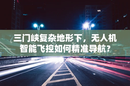 三门峡复杂地形下，无人机智能飞控如何精准导航？