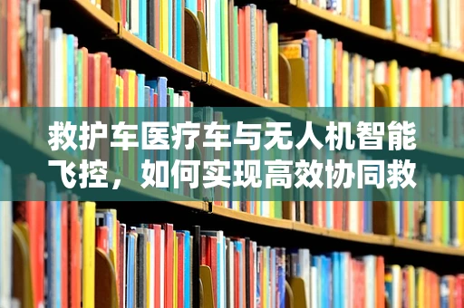 救护车医疗车与无人机智能飞控，如何实现高效协同救援？
