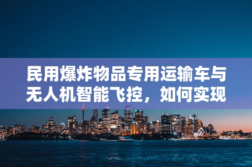 民用爆炸物品专用运输车与无人机智能飞控，如何实现安全协同运输？