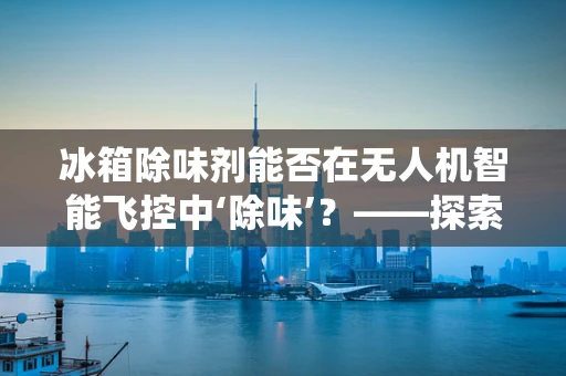 冰箱除味剂能否在无人机智能飞控中‘除味’？——探索非传统应用的可能性