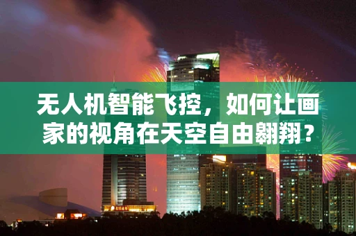 无人机智能飞控，如何让画家的视角在天空自由翱翔？