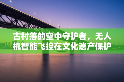 古村落的空中守护者，无人机智能飞控在文化遗产保护中的应用与挑战