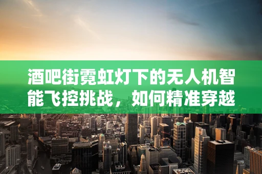 酒吧街霓虹灯下的无人机智能飞控挑战，如何精准穿越光影迷宫？