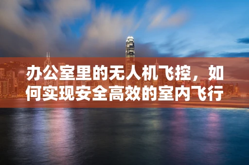 办公室里的无人机飞控，如何实现安全高效的室内飞行？