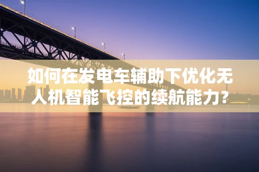如何在发电车辅助下优化无人机智能飞控的续航能力？